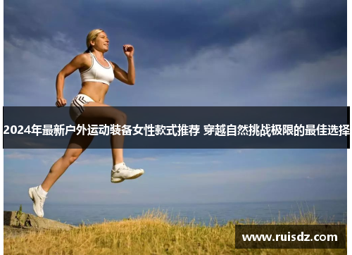 2024年最新户外运动装备女性款式推荐 穿越自然挑战极限的最佳选择