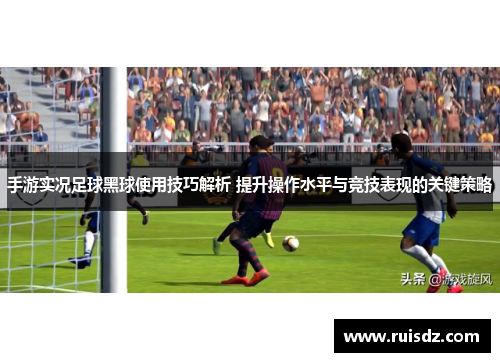 手游实况足球黑球使用技巧解析 提升操作水平与竞技表现的关键策略