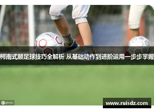 柯南式颠足球技巧全解析 从基础动作到进阶运用一步步掌握