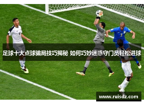 足球十大点球骗局技巧揭秘 如何巧妙迷惑守门员轻松进球