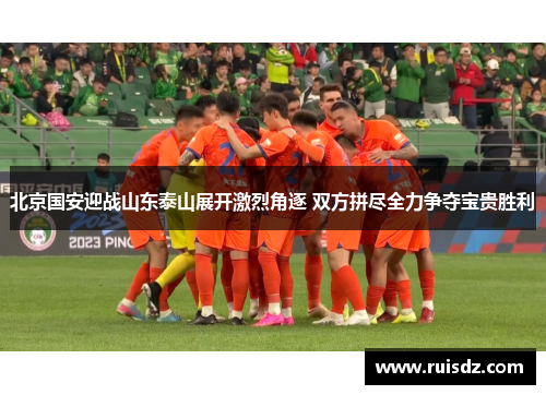 北京国安迎战山东泰山展开激烈角逐 双方拼尽全力争夺宝贵胜利