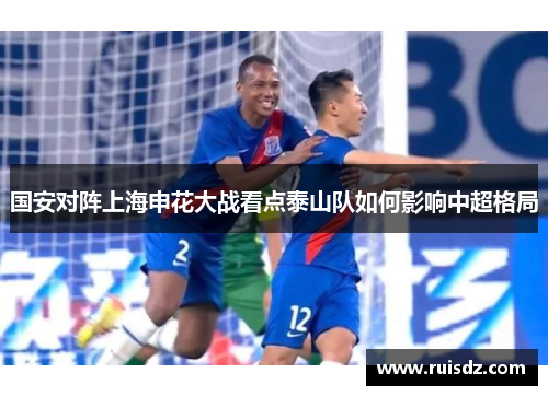 国安对阵上海申花大战看点泰山队如何影响中超格局